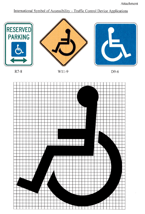 Attachment: International Symbol of Accessibility – Traffic Control Device Applications: The graphic displays an existing International Symbol for Accessibility that features a stick figure seated upon a wheelchair. The graphic shows three sign images: reserved parking for persons with disabilities (R7-8) sign, handicapped (W11-9) warning sign, handicapped (D9-6) general service sign and existing symbol shown on a grid background to show sign manufacturers how to properly lay out the symbol.
